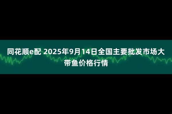 同花顺e配 2025年9月14日全国主要批发市场大带鱼价格行情