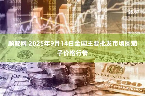 顺配网 2025年9月14日全国主要批发市场圆茄子价格行情