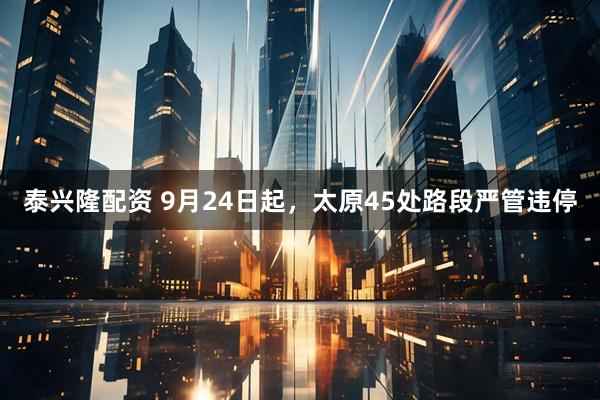 泰兴隆配资 9月24日起，太原45处路段严管违停