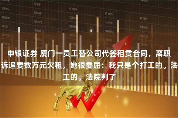 申银证券 厦门一员工替公司代签租赁合同，离职后被起诉追要数万元欠租，她很委屈：我只是个打工的。法院判了