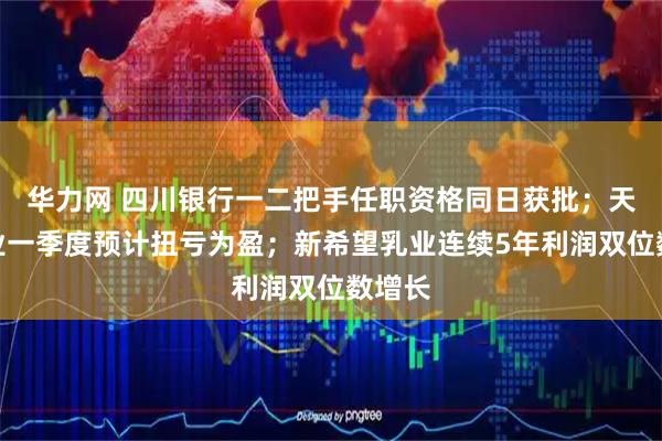 华力网 四川银行一二把手任职资格同日获批；天齐锂业一季度预计扭亏为盈；新希望乳业连续5年利润双位数增长