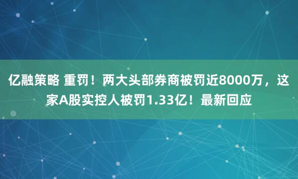 亿融策略 重罚！两大头部券商被罚近8000万，这家A股实控人被罚1.33亿！最新回应