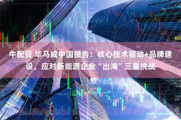 牛配资 毕马威中国报告：核心技术驱动+品牌建设，应对新能源企业“出海”三重挑战