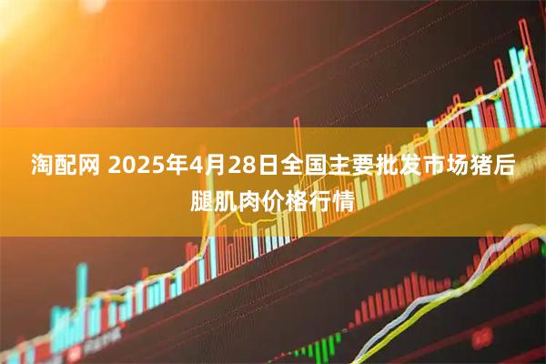 淘配网 2025年4月28日全国主要批发市场猪后腿肌肉价格行情