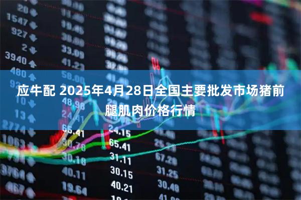 应牛配 2025年4月28日全国主要批发市场猪前腿肌肉价格行情