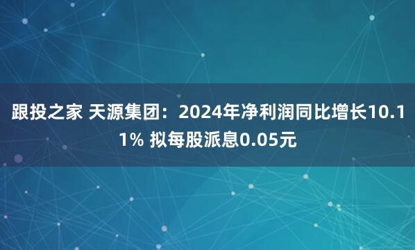 跟投之家 天源集团：2024年净利润同比增长10.11% 拟每股派息0.05元