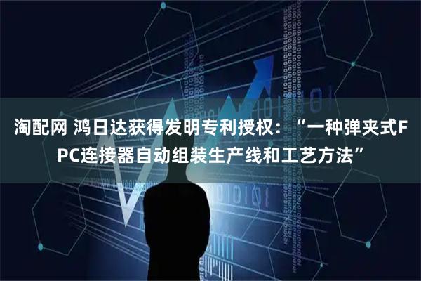 淘配网 鸿日达获得发明专利授权：“一种弹夹式FPC连接器自动组装生产线和工艺方法”