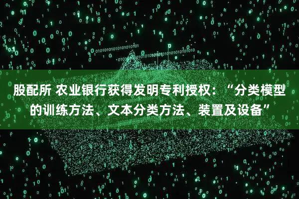 股配所 农业银行获得发明专利授权：“分类模型的训练方法、文本分类方法、装置及设备”