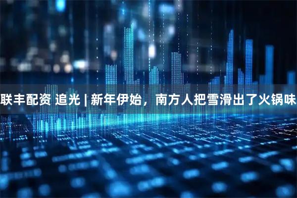 联丰配资 追光 | 新年伊始，南方人把雪滑出了火锅味