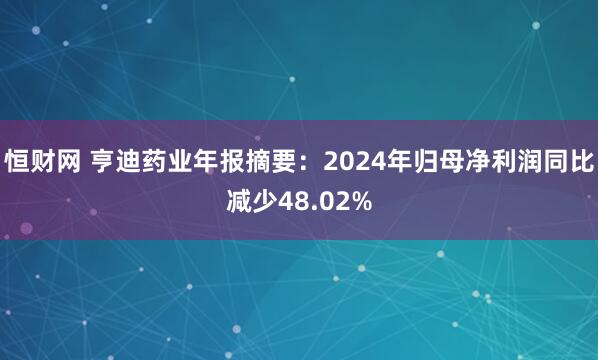 恒财网 亨迪药业年报摘要：2024年归母净利润同比减少48.02%