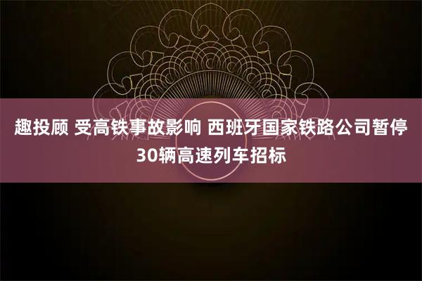 趣投顾 受高铁事故影响 西班牙国家铁路公司暂停30辆高速列车招标