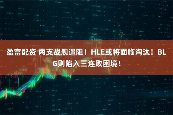 盈富配资 两支战舰遇阻！HLE或将面临淘汰！BLG则陷入三连败困境！
