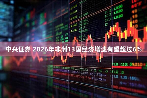 中兴证券 2026年非洲13国经济增速有望超过6%