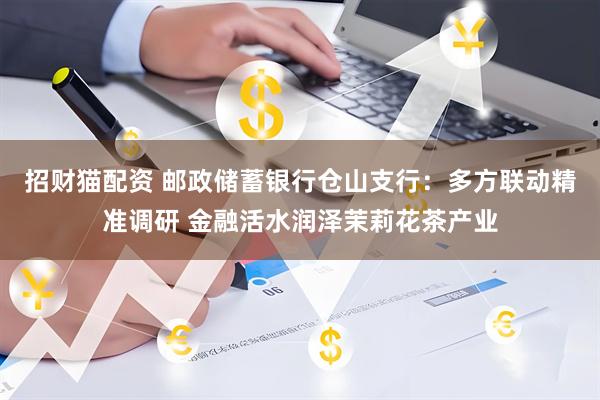 招财猫配资 邮政储蓄银行仓山支行:多方联动精准调研 金融活水润泽茉莉花茶产业