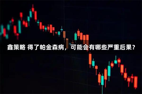 鑫策略 得了帕金森病,可能会有哪些严重后果?