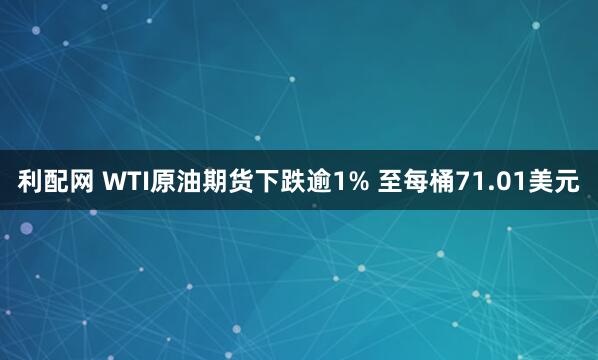 利配网 WTI原油期货下跌逾1% 至每桶71.01美元